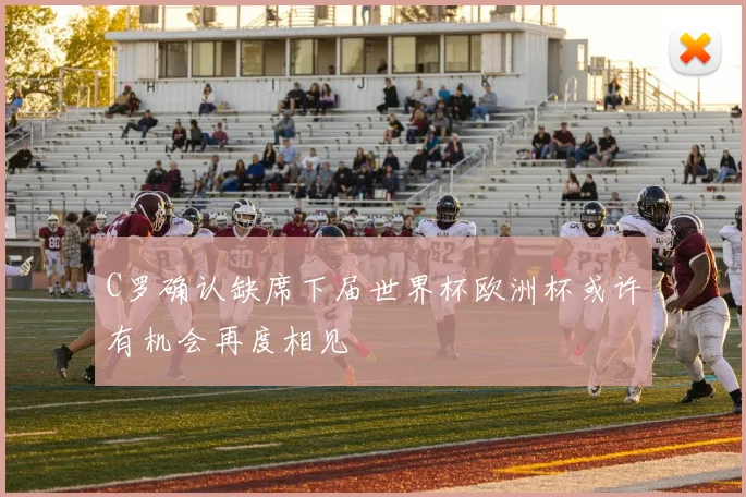 C罗确认缺席下届世界杯欧洲杯或许有机会再度相见