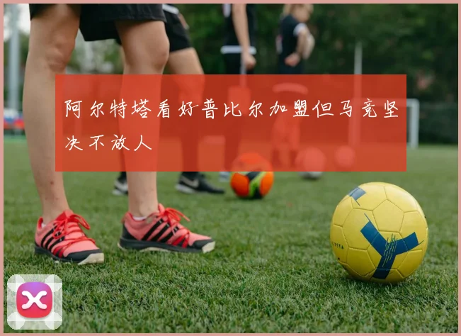阿尔特塔看好普比尔加盟但马竞坚决不放人