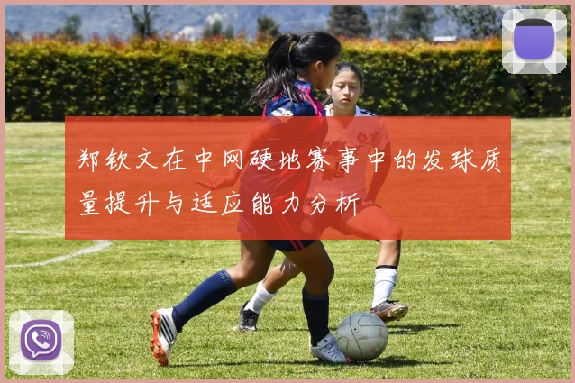郑钦文在中网硬地赛事中的发球质量提升与适应能力分析