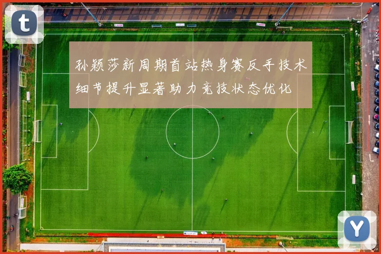 孙颖莎新周期首站热身赛反手技术细节提升显著助力竞技状态优化
