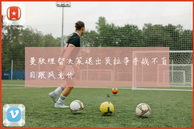 曼联理智决策退出莫拉争夺战不盲目跟风竞价