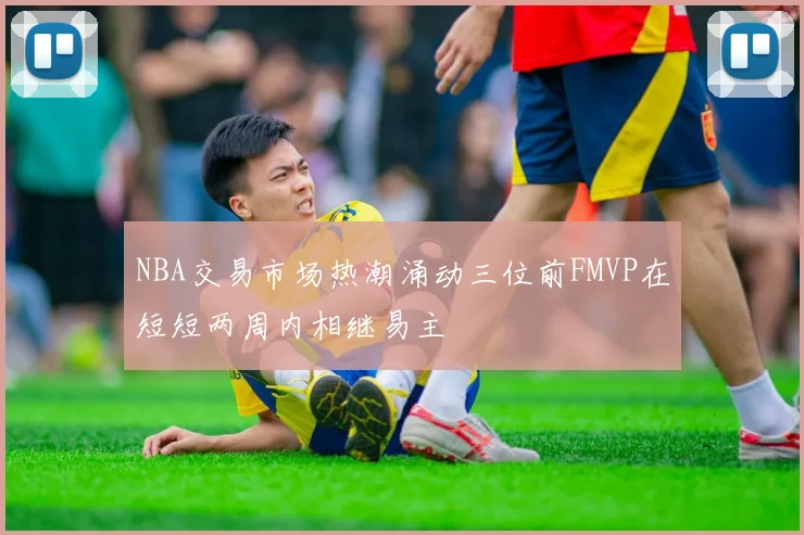 NBA交易市场热潮涌动三位前FMVP在短短两周内相继易主